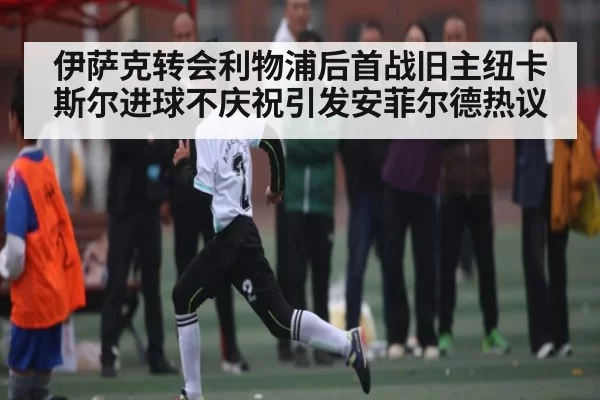 伊萨克转会利物浦后首战旧主纽卡斯尔进球不庆祝引发安菲尔德热议(NG28)